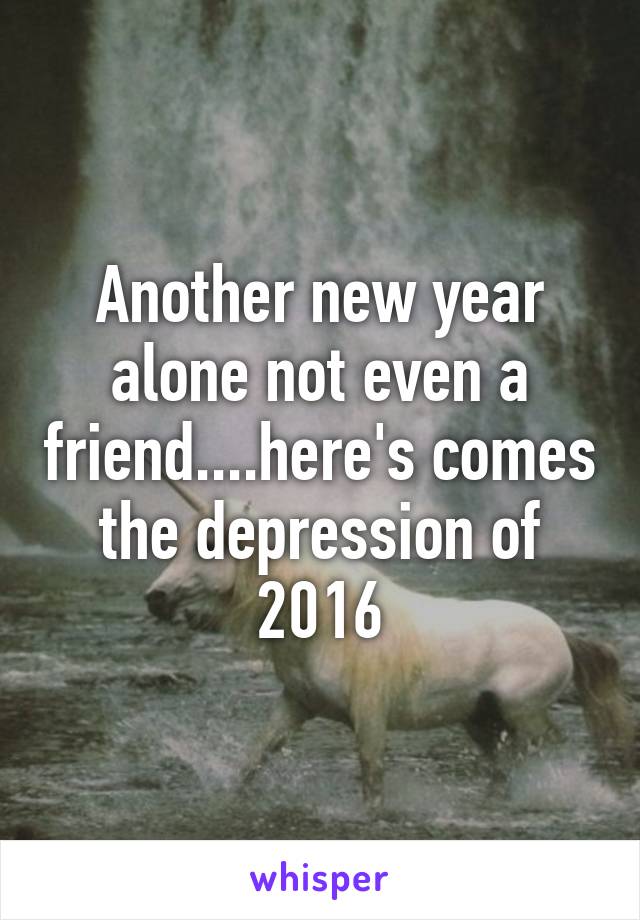 Another new year alone not even a friend....here's comes the depression of 2016