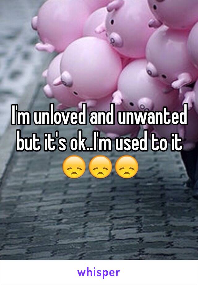 I'm unloved and unwanted but it's ok..I'm used to it 😞😞😞