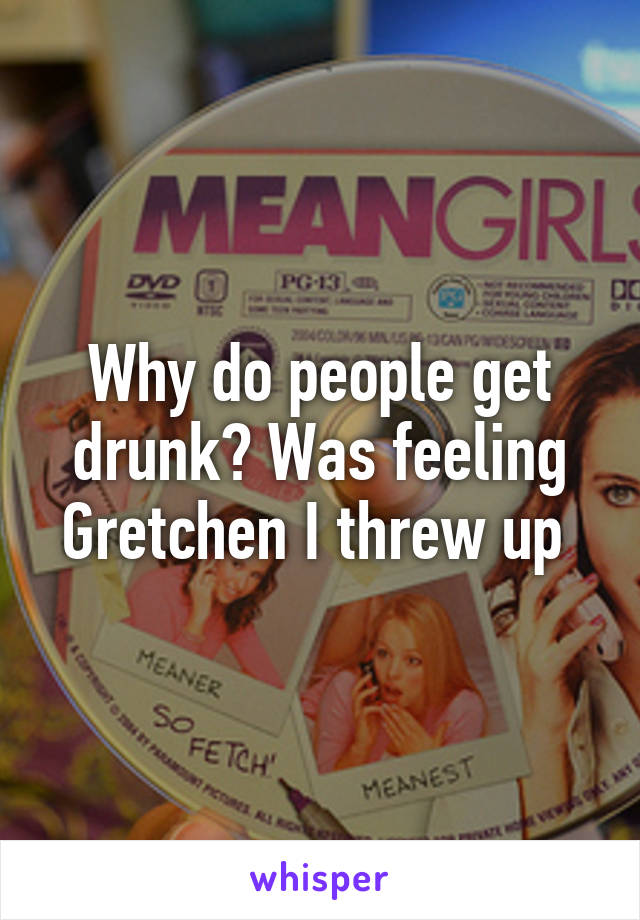 Why do people get drunk? Was feeling Gretchen I threw up 