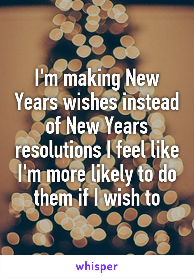 I'm making New Years wishes instead of New Years resolutions I feel like I'm more likely to do them if I wish to