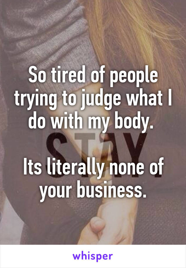 So tired of people trying to judge what I do with my body. 

Its literally none of your business.