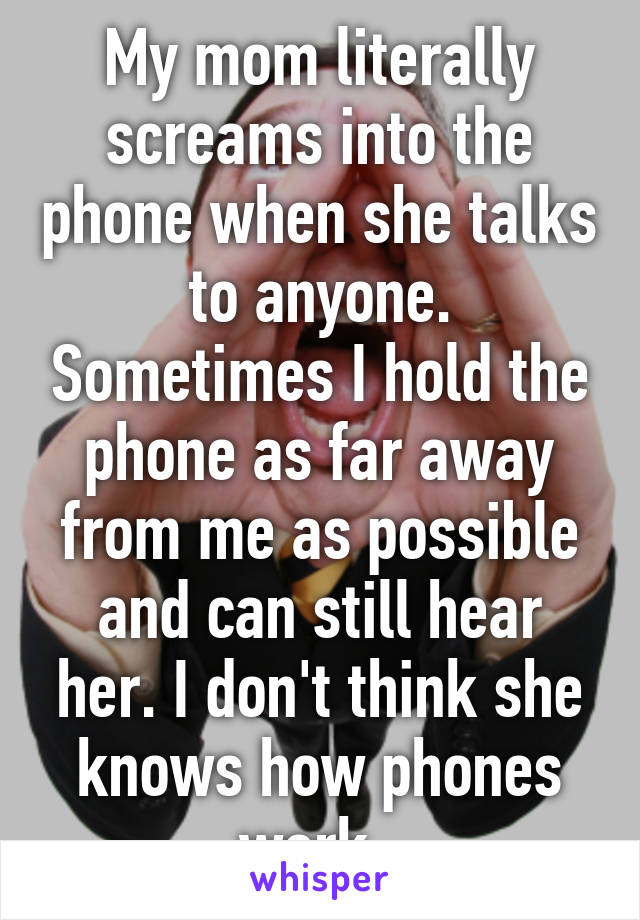 My mom literally screams into the phone when she talks to anyone. Sometimes I hold the phone as far away from me as possible and can still hear her. I don't think she knows how phones work. 