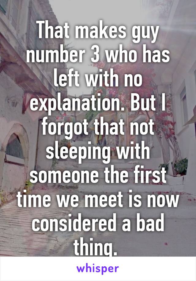 That makes guy number 3 who has left with no explanation. But I forgot that not sleeping with someone the first time we meet is now considered a bad thing. 