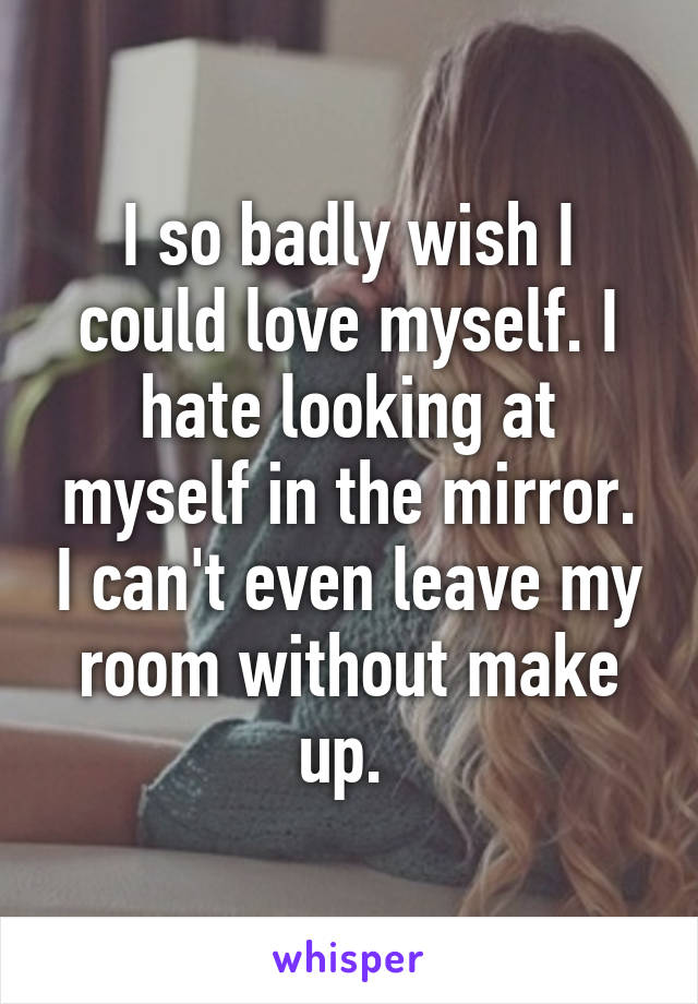 I so badly wish I could love myself. I hate looking at myself in the mirror. I can't even leave my room without make up. 