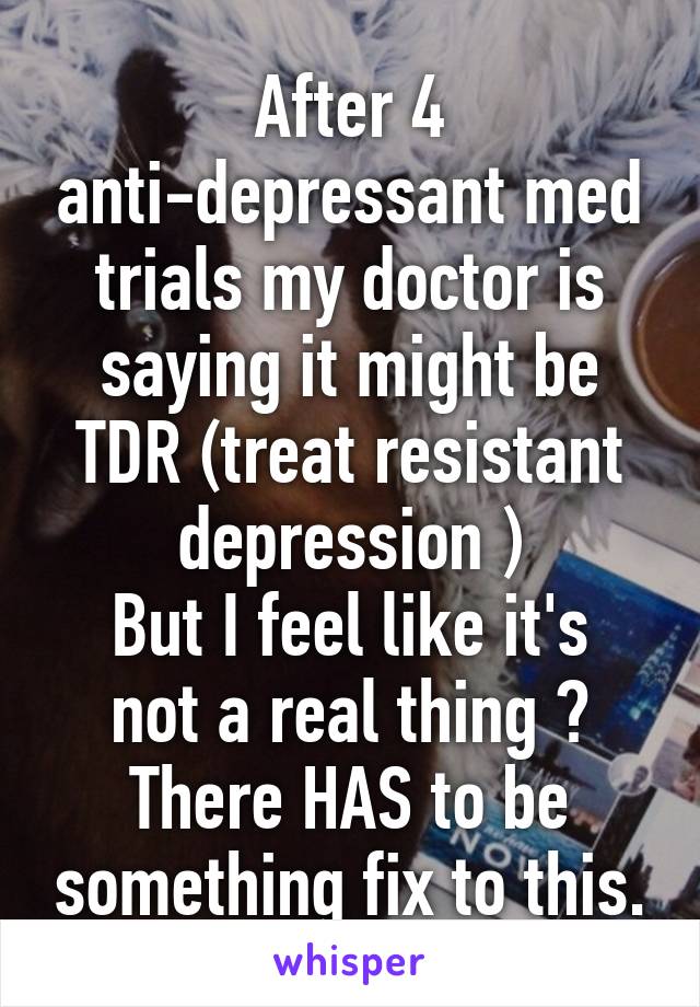 After 4 anti-depressant med trials my doctor is saying it might be TDR (treat resistant depression )
But I feel like it's not a real thing ? There HAS to be something fix to this.