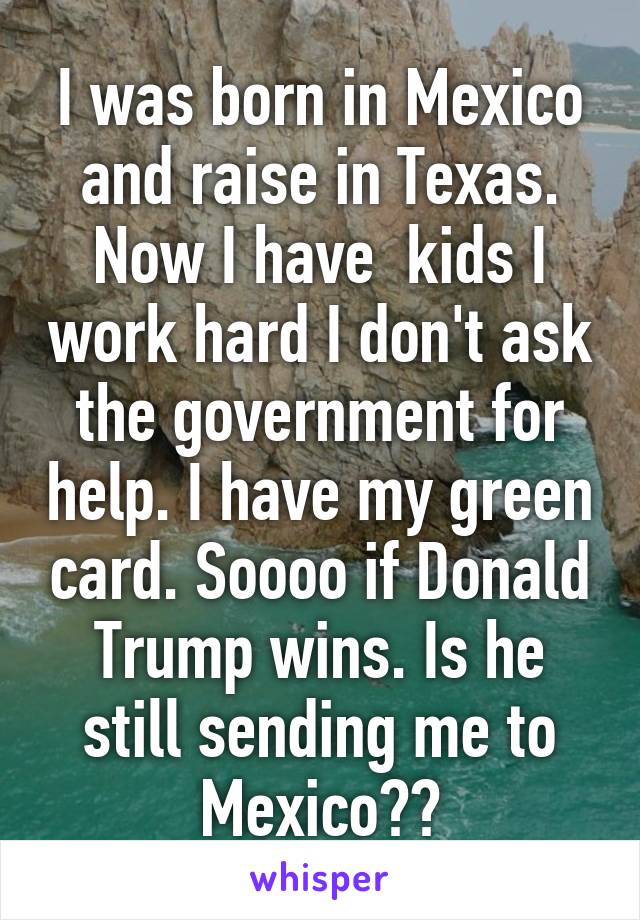 I was born in Mexico and raise in Texas. Now I have  kids I work hard I don't ask the government for help. I have my green card. Soooo if Donald Trump wins. Is he still sending me to Mexico??