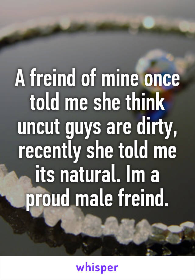 A freind of mine once told me she think uncut guys are dirty, recently she told me its natural. Im a proud male freind.