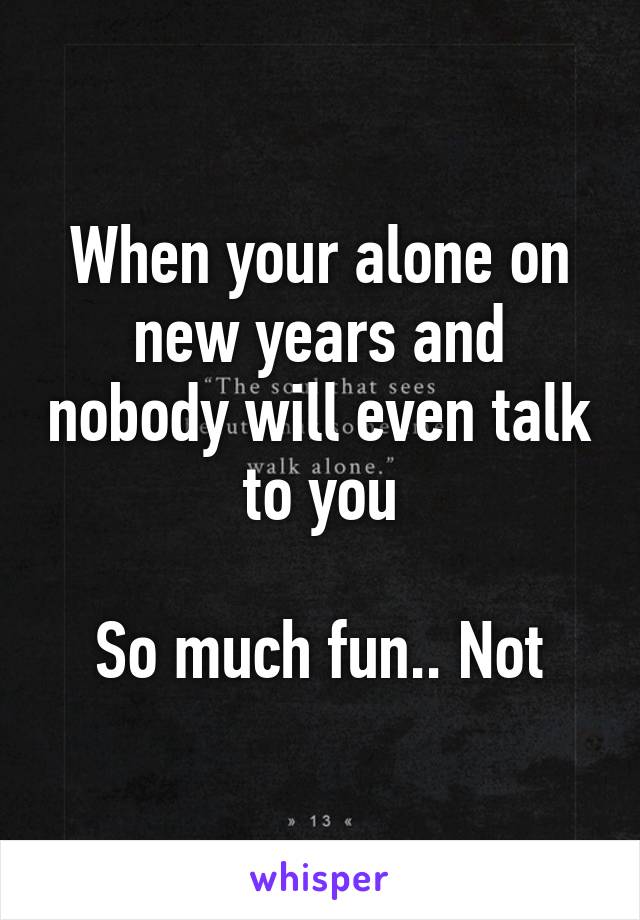 When your alone on new years and nobody will even talk to you

So much fun.. Not