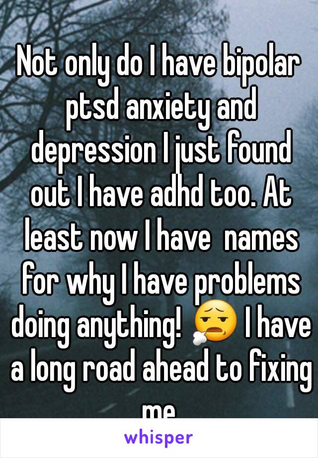 Not only do I have bipolar ptsd anxiety and depression I just found out I have adhd too. At least now I have  names for why I have problems doing anything! 😧 I have a long road ahead to fixing me.