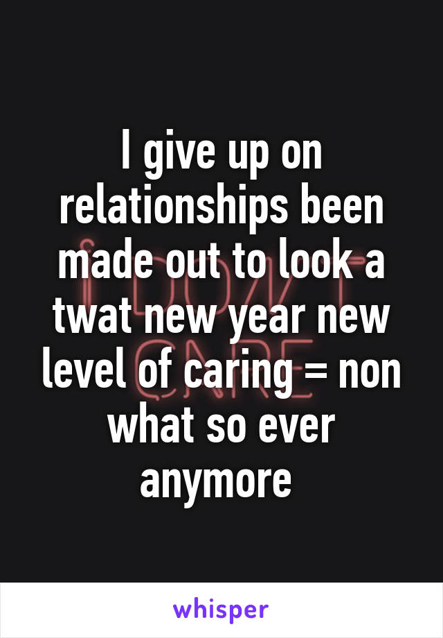 I give up on relationships been made out to look a twat new year new level of caring = non what so ever anymore 