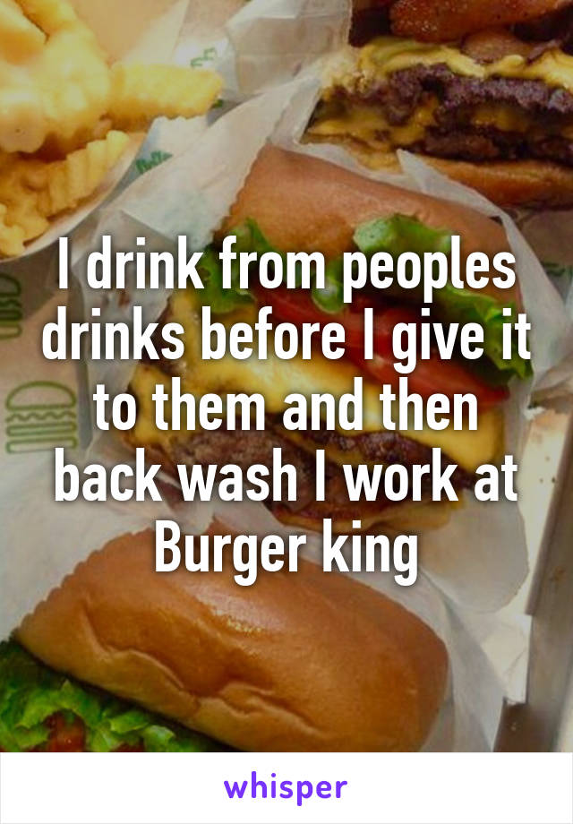 I drink from peoples drinks before I give it to them and then back wash I work at Burger king