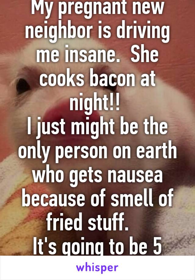 My pregnant new neighbor is driving me insane.  She cooks bacon at night!! 
I just might be the only person on earth who gets nausea because of smell of fried stuff.    
It's going to be 5 long months 