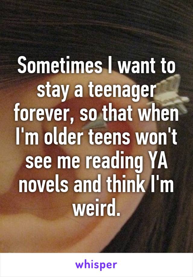Sometimes I want to stay a teenager forever, so that when I'm older teens won't see me reading YA novels and think I'm weird.