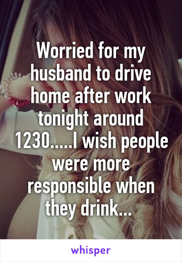 Worried for my husband to drive home after work tonight around 1230.....I wish people were more responsible when they drink... 