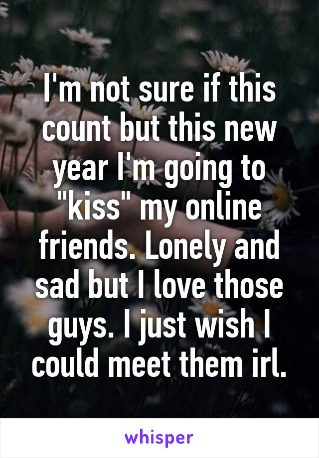 I'm not sure if this count but this new year I'm going to "kiss" my online friends. Lonely and sad but I love those guys. I just wish I could meet them irl.