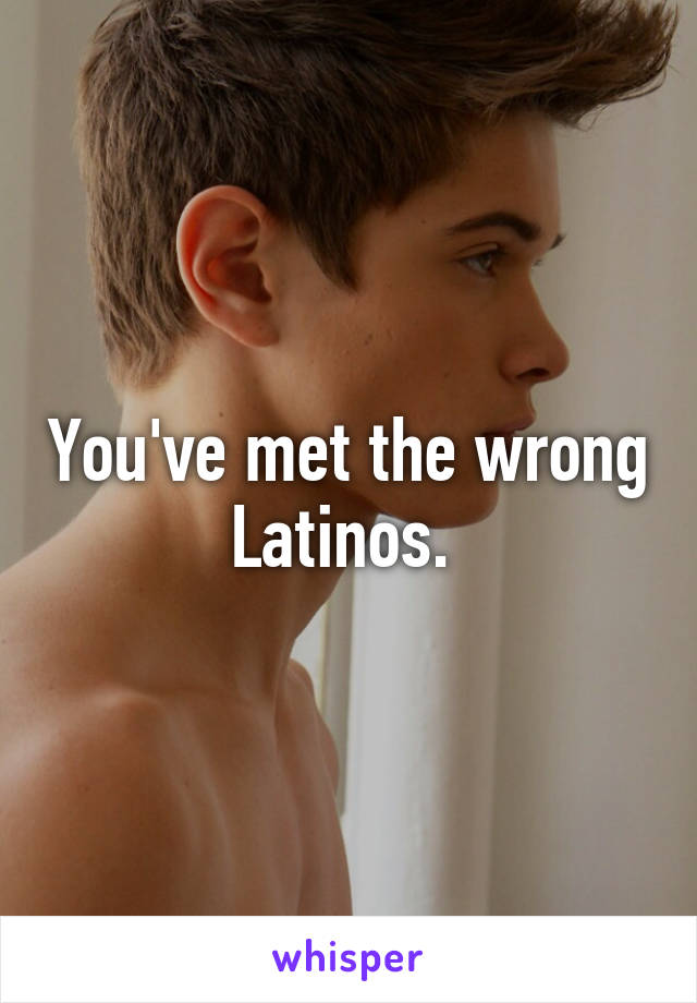 You've met the wrong Latinos. 