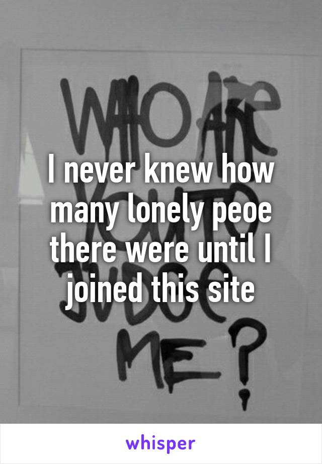 I never knew how many lonely peoe there were until I joined this site