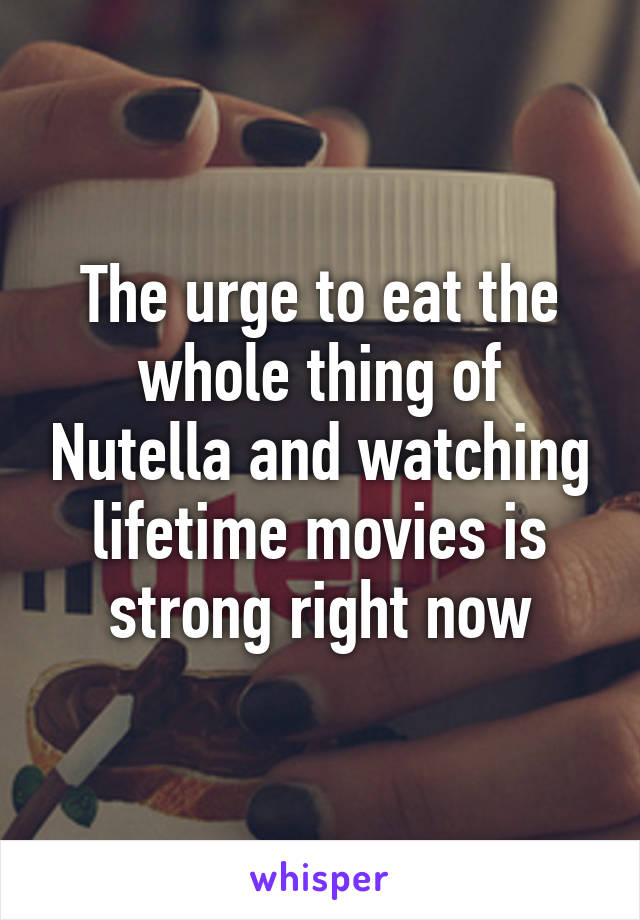 The urge to eat the whole thing of Nutella and watching lifetime movies is strong right now