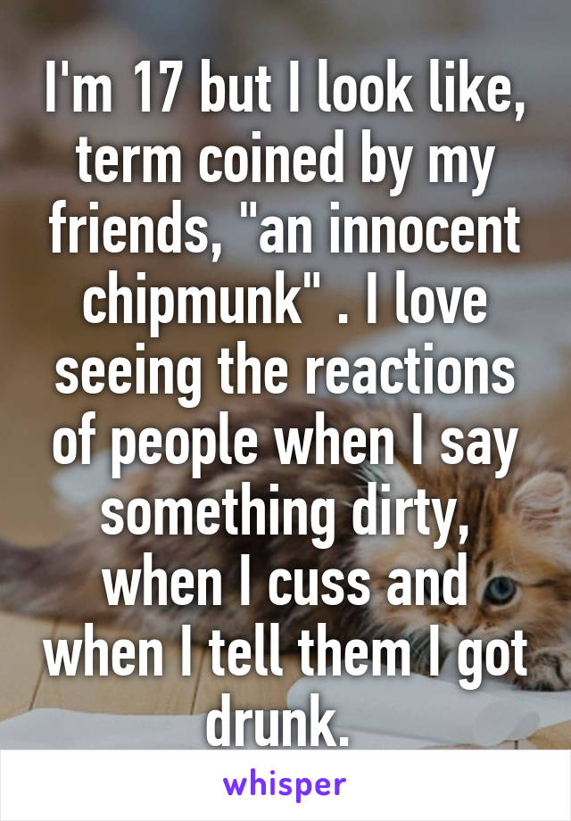 I'm 17 but I look like, term coined by my friends, "an innocent chipmunk" . I love seeing the reactions of people when I say something dirty, when I cuss and when I tell them I got drunk. 