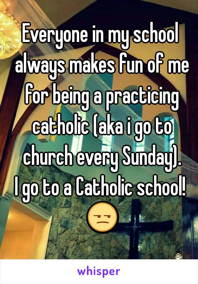 Everyone in my school always makes fun of me for being a practicing catholic (aka i go to church every Sunday).
I go to a Catholic school! 😒 