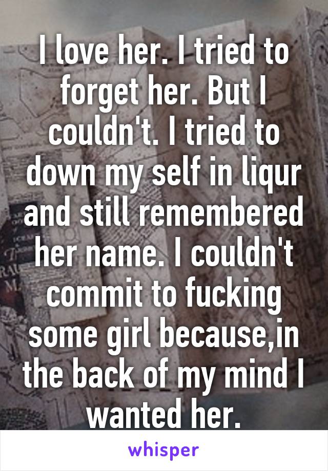 I love her. I tried to forget her. But I couldn't. I tried to down my self in liqur and still remembered her name. I couldn't commit to fucking some girl because,in the back of my mind I wanted her.