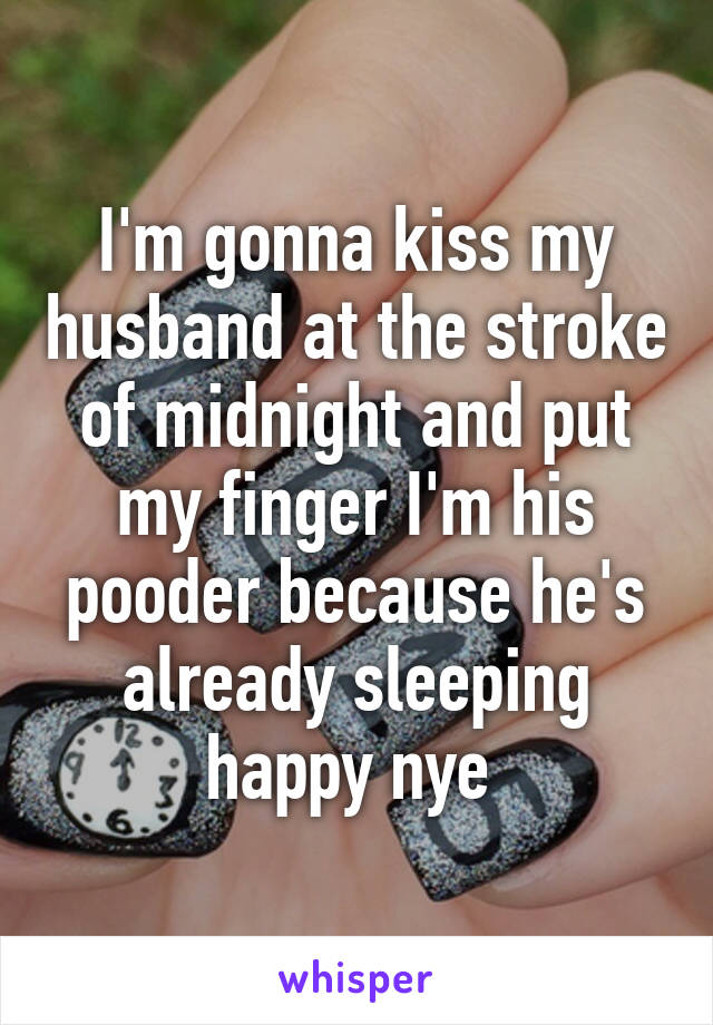 I'm gonna kiss my husband at the stroke of midnight and put my finger I'm his pooder because he's already sleeping happy nye 