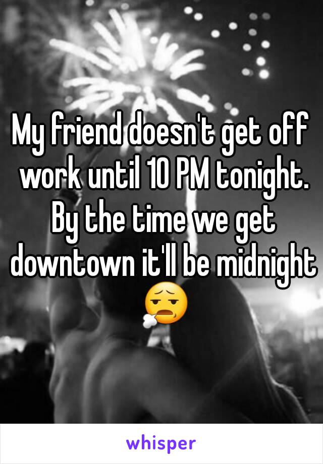 My friend doesn't get off work until 10 PM tonight. By the time we get downtown it'll be midnight 😧