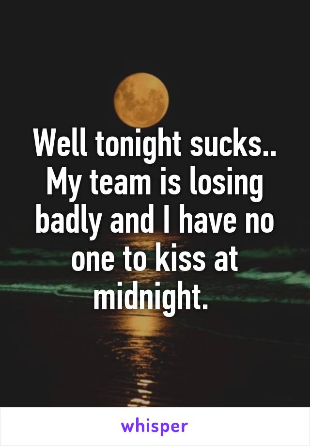 Well tonight sucks.. My team is losing badly and I have no one to kiss at midnight. 