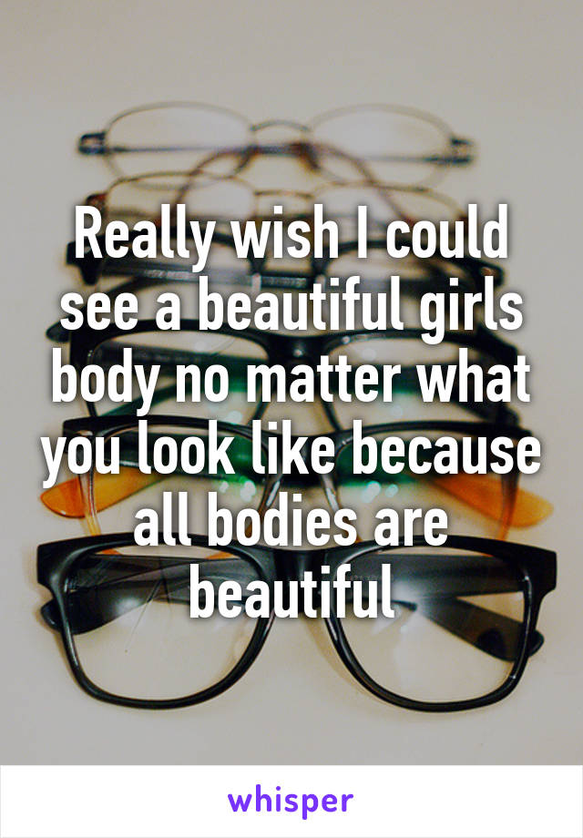 Really wish I could see a beautiful girls body no matter what you look like because all bodies are beautiful