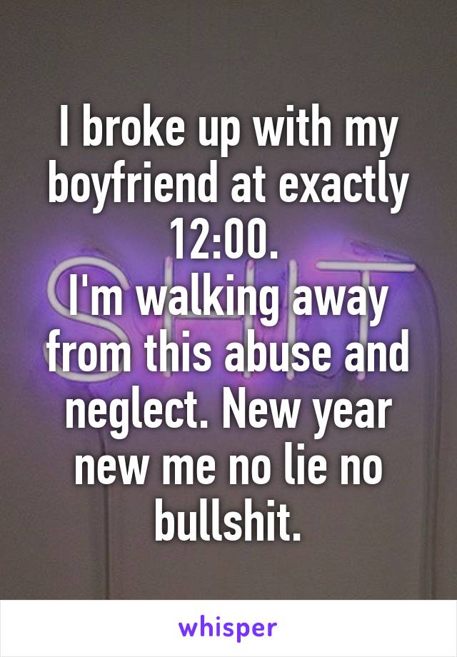 I broke up with my boyfriend at exactly 12:00. 
I'm walking away from this abuse and neglect. New year new me no lie no bullshit.