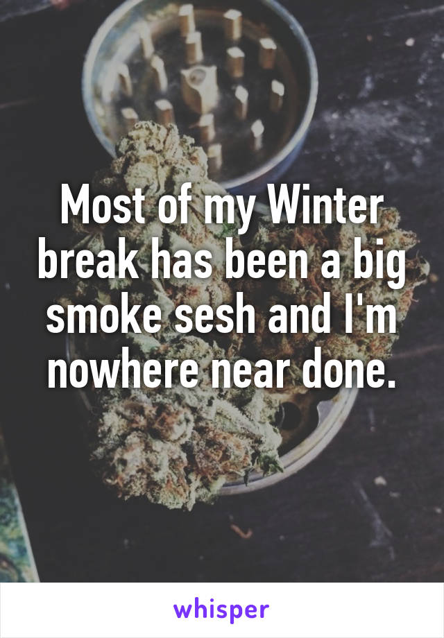 Most of my Winter break has been a big smoke sesh and I'm nowhere near done.
