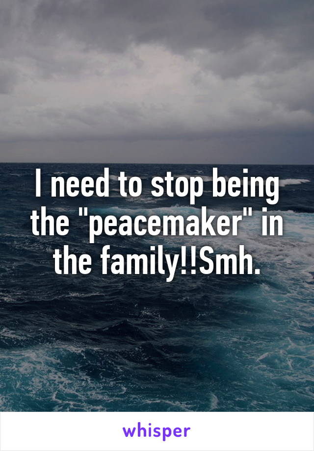 I need to stop being the "peacemaker" in the family!!Smh.