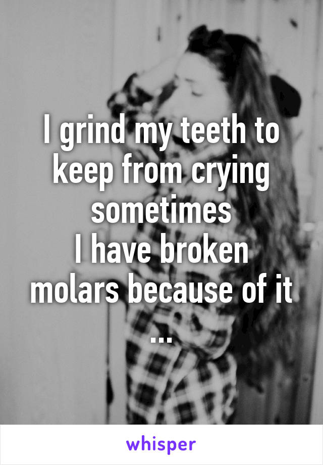 I grind my teeth to keep from crying sometimes
I have broken molars because of it ...