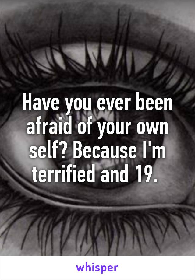 Have you ever been afraid of your own self? Because I'm terrified and 19. 