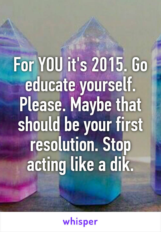 For YOU it's 2015. Go educate yourself. Please. Maybe that should be your first resolution. Stop acting like a dik.