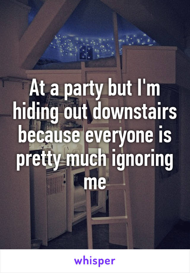 At a party but I'm hiding out downstairs because everyone is pretty much ignoring me