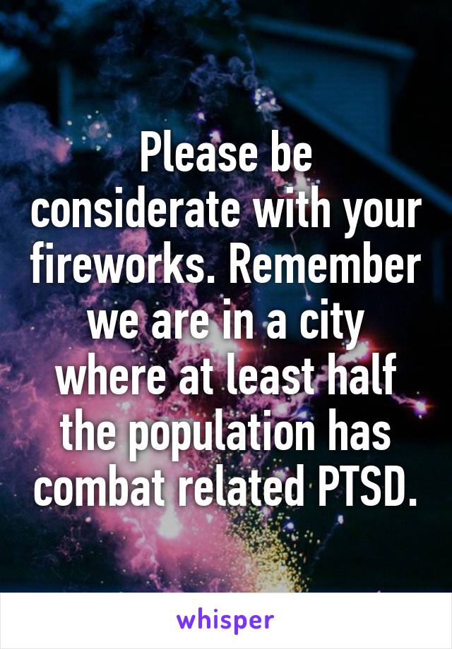 Please be considerate with your fireworks. Remember we are in a city where at least half the population has combat related PTSD.