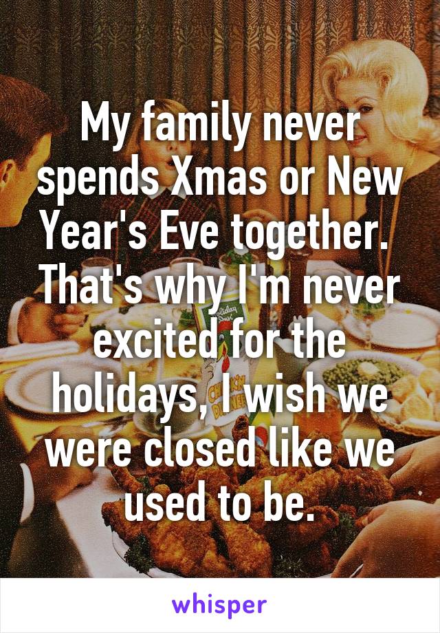 My family never spends Xmas or New Year's Eve together.  That's why I'm never excited for the holidays, I wish we were closed like we used to be.