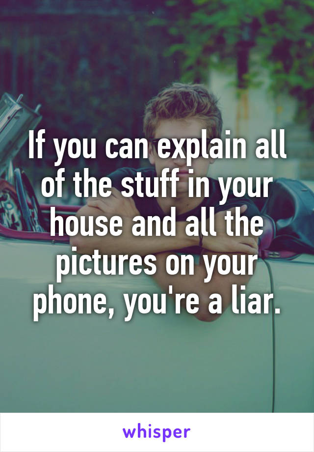 If you can explain all of the stuff in your house and all the pictures on your phone, you're a liar.