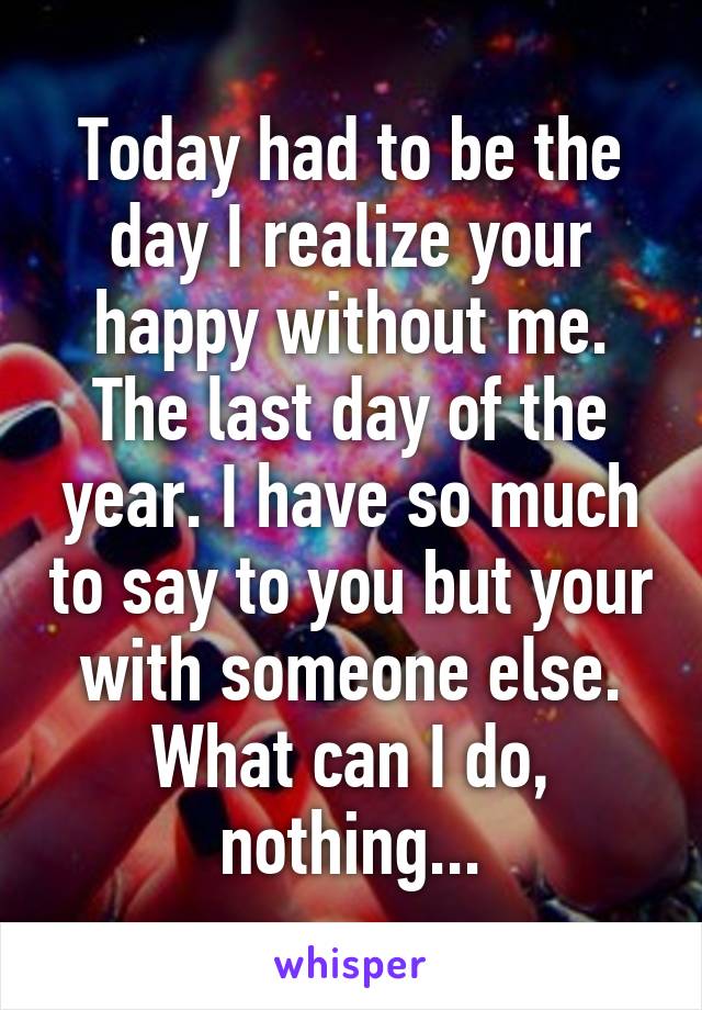 Today had to be the day I realize your happy without me. The last day of the year. I have so much to say to you but your with someone else. What can I do, nothing...