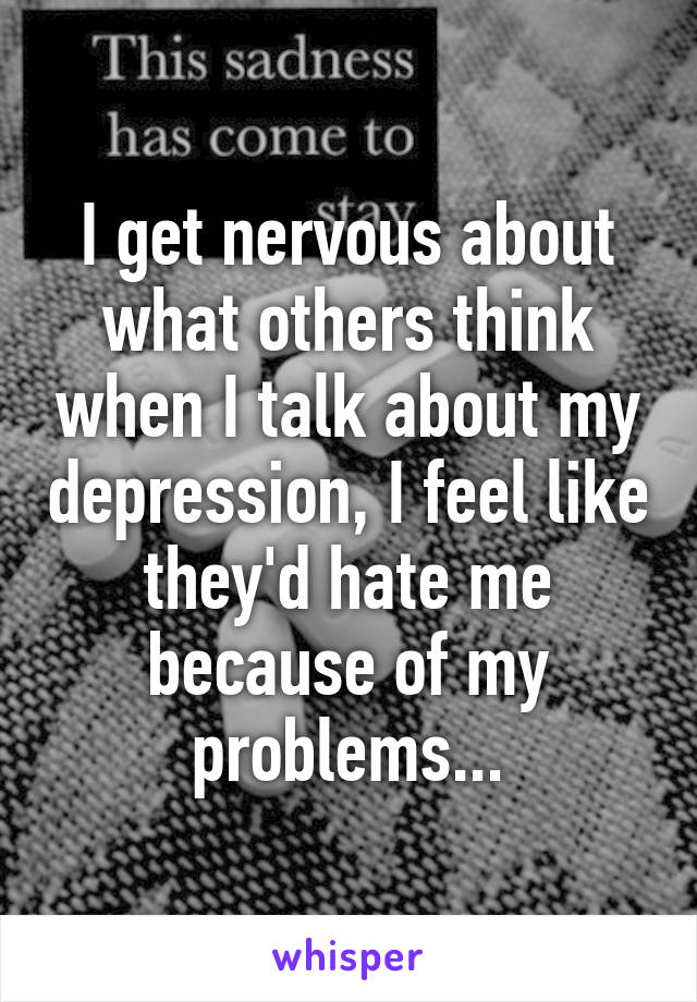 I get nervous about what others think when I talk about my depression, I feel like they'd hate me because of my problems...