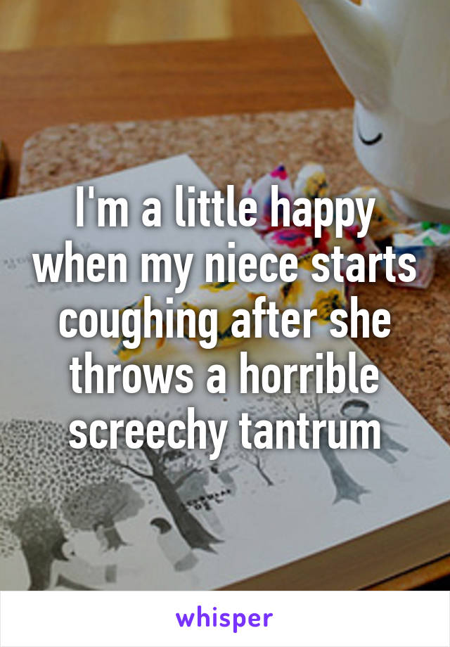 I'm a little happy when my niece starts coughing after she throws a horrible screechy tantrum