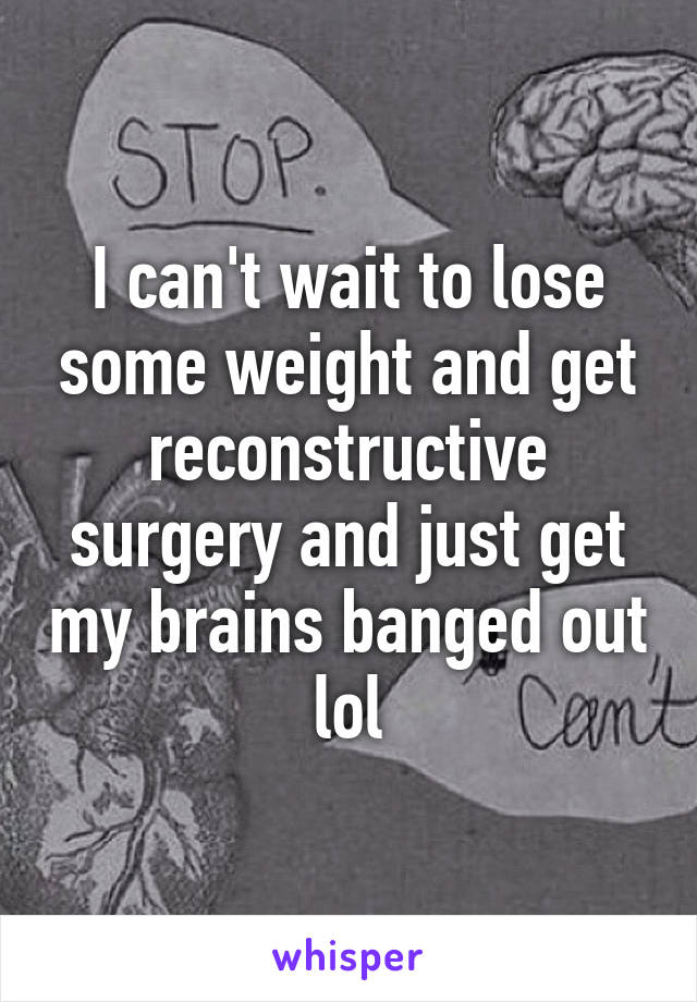 I can't wait to lose some weight and get reconstructive surgery and just get my brains banged out lol