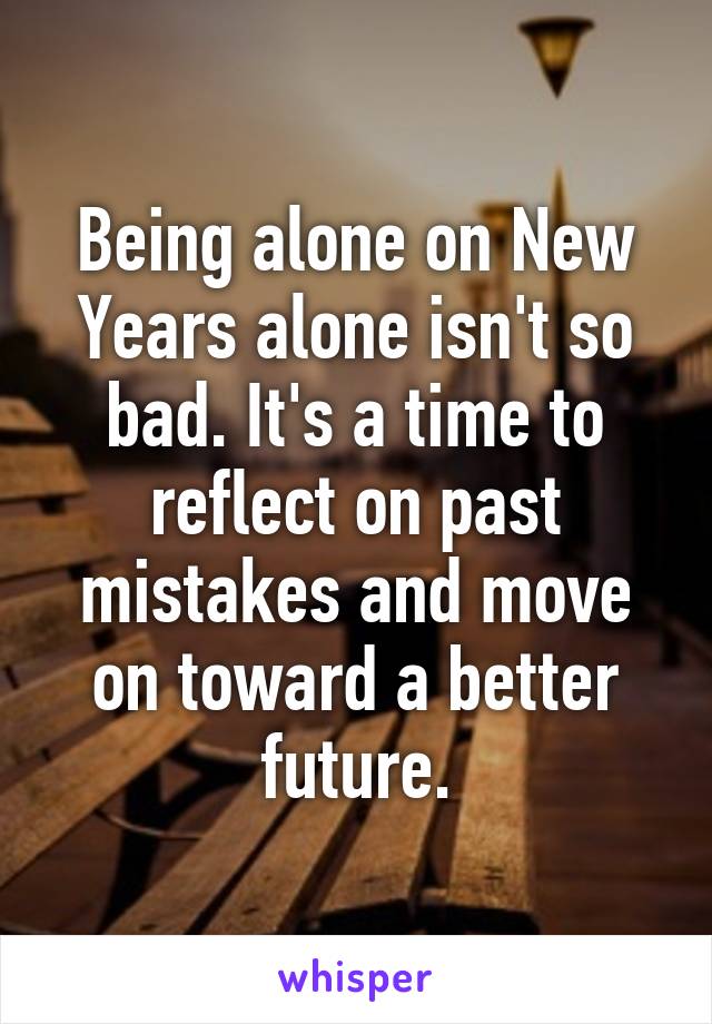 Being alone on New Years alone isn't so bad. It's a time to reflect on past mistakes and move on toward a better future.