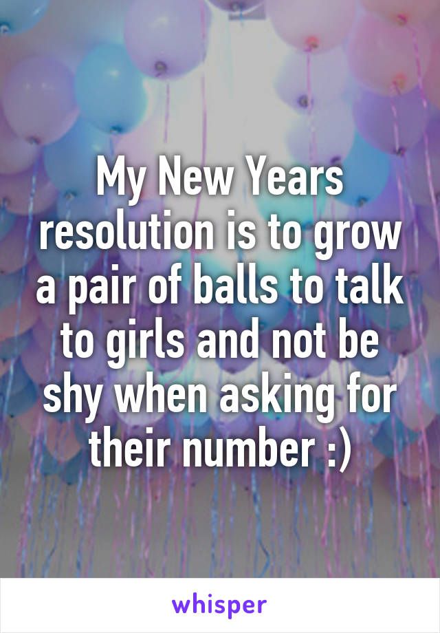 My New Years resolution is to grow a pair of balls to talk to girls and not be shy when asking for their number :)