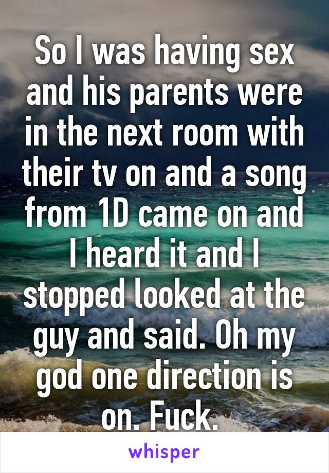 So I was having sex and his parents were in the next room with their tv on and a song from 1D came on and I heard it and I stopped looked at the guy and said. Oh my god one direction is on. Fuck. 