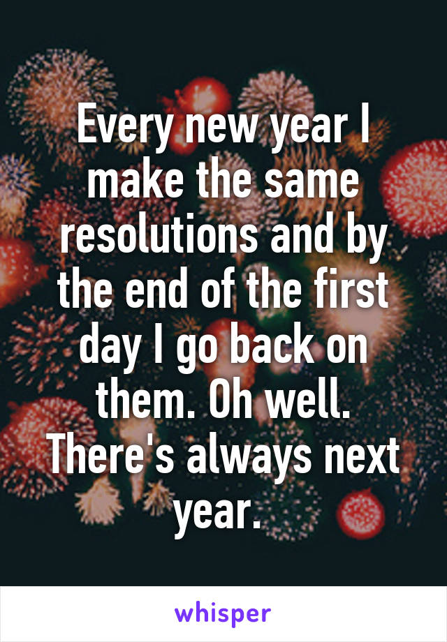 Every new year I make the same resolutions and by the end of the first day I go back on them. Oh well. There's always next year. 