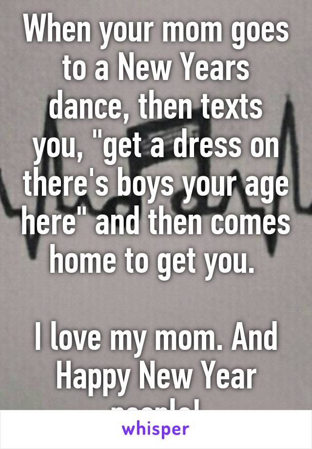 When your mom goes to a New Years dance, then texts you, "get a dress on there's boys your age here" and then comes home to get you. 

I love my mom. And Happy New Year people!