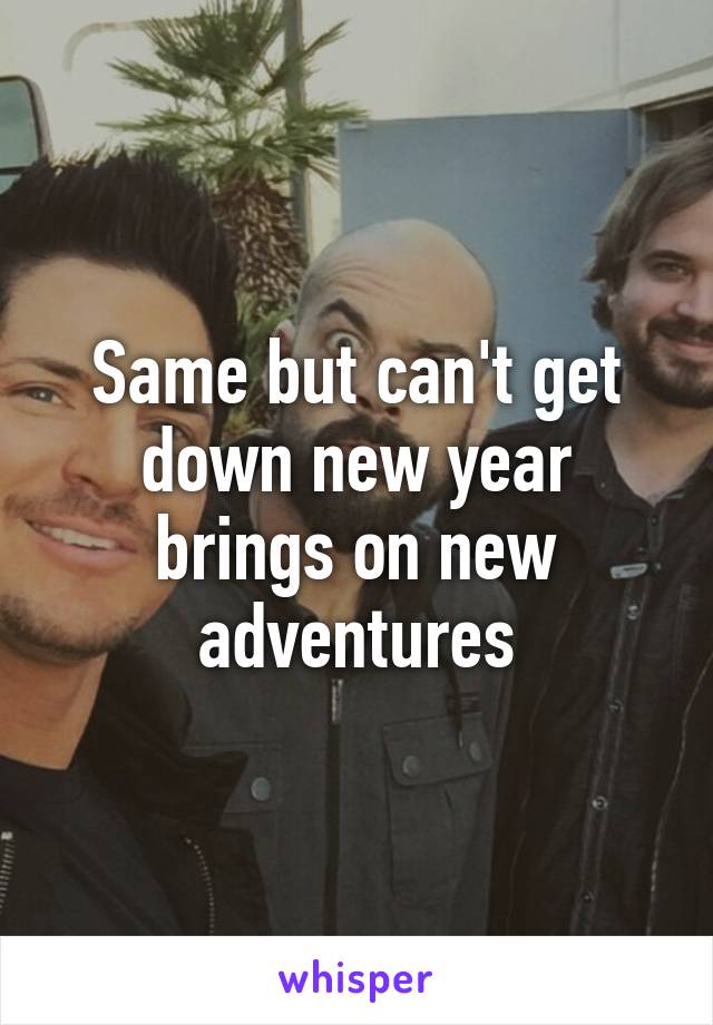 Same but can't get down new year brings on new adventures