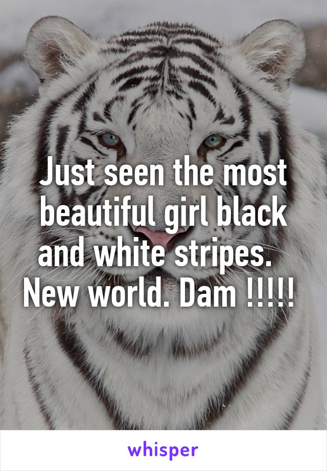 Just seen the most beautiful girl black and white stripes.   New world. Dam !!!!! 